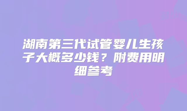 湖南第三代试管婴儿生孩子大概多少钱？附费用明细参考