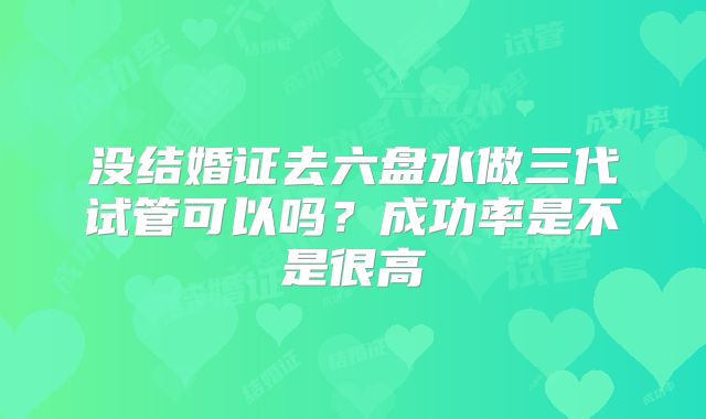 没结婚证去六盘水做三代试管可以吗？成功率是不是很高