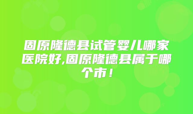 固原隆德县试管婴儿哪家医院好,固原隆德县属于哪个市!