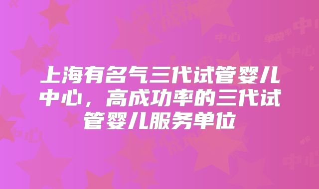 上海有名气三代试管婴儿中心，高成功率的三代试管婴儿服务单位