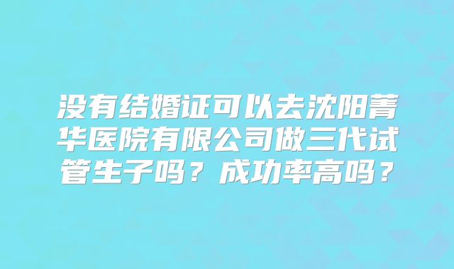 没有结婚证可以去沈阳菁华医院有限公司做三代试管生子吗?成功率高吗?