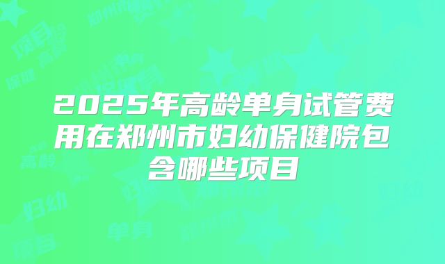2025年高龄单身试管费用在郑州市妇幼保健院包含哪些项目