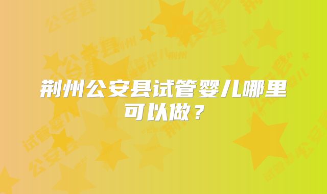 荆州公安县试管婴儿哪里可以做?