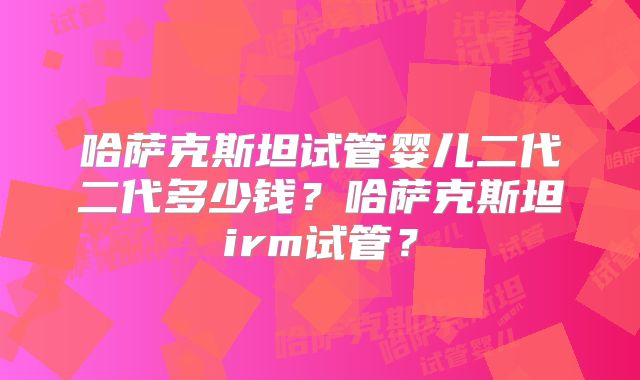 哈萨克斯坦试管婴儿二代二代多少钱？哈萨克斯坦irm试管？