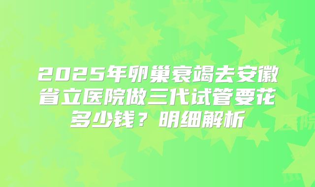 2025年卵巢衰竭去安徽省立医院做三代试管要花多少钱?明细解析