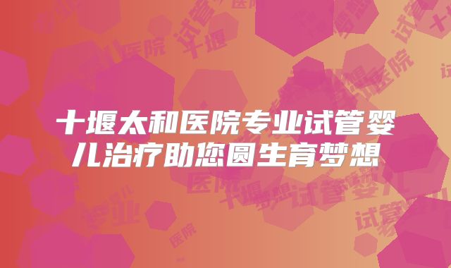 十堰太和医院专业试管婴儿治疗助您圆生育梦想