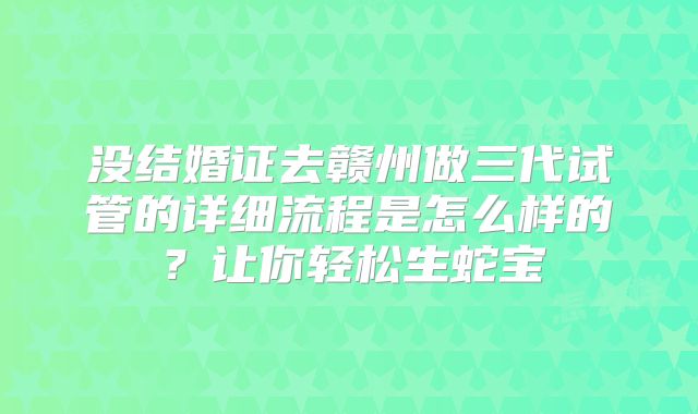 没结婚证去赣州做三代试管的详细流程是怎么样的?让你轻松生蛇宝