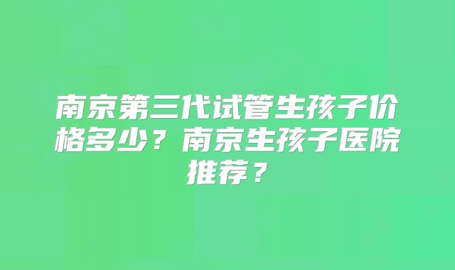 南京第三代试管生孩子价格多少？南京生孩子医院推荐？