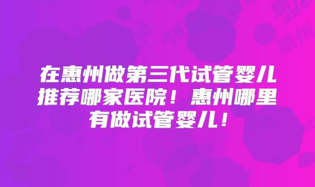 在惠州做第三代试管婴儿推荐哪家医院!惠州哪里有做试管婴儿!