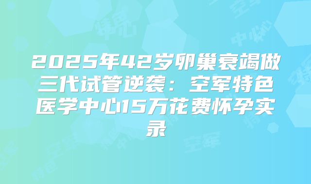 2025年42岁卵巢衰竭做三代试管逆袭：空军特色医学中心15万花费怀孕实录