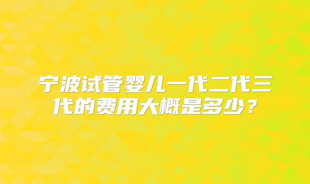 宁波试管婴儿一代二代三代的费用大概是多少?