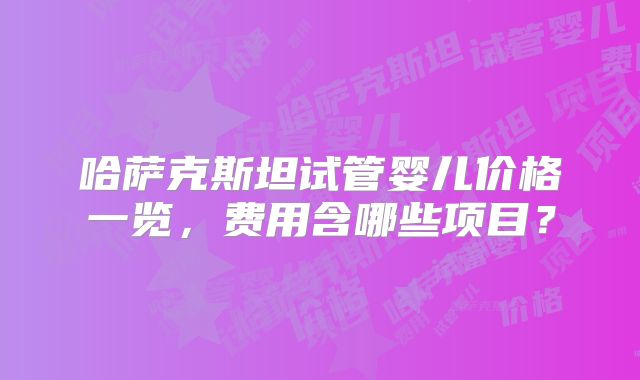 哈萨克斯坦试管婴儿价格一览，费用含哪些项目？