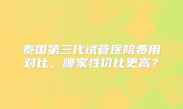 泰国第三代试管医院费用对比,哪家性价比更高?