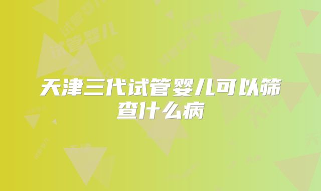 天津三代试管婴儿可以筛查什么病