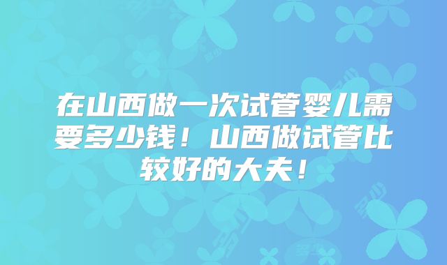 在山西做一次试管婴儿需要多少钱!山西做试管比较好的大夫!