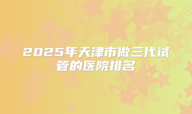 2025年天津市做三代试管的医院排名
