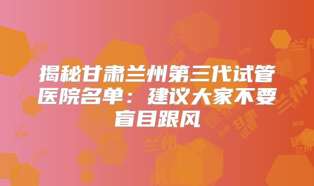 揭秘甘肃兰州第三代试管医院名单:建议大家不要盲目跟风