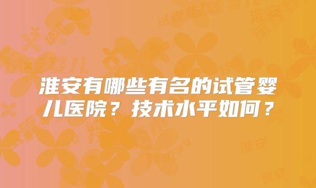 淮安有哪些有名的试管婴儿医院？技术水平如何？