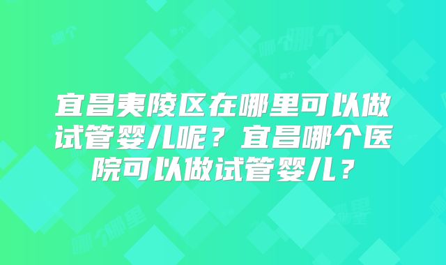 宜昌夷陵区在哪里可以做试管婴儿呢?宜昌哪个医院可以做试管婴儿?