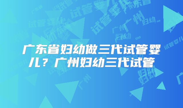 广东省妇幼做三代试管婴儿？广州妇幼三代试管