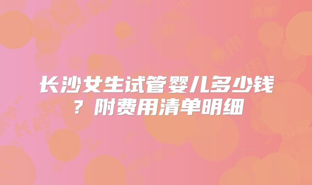 长沙女生试管婴儿多少钱?附费用清单明细
