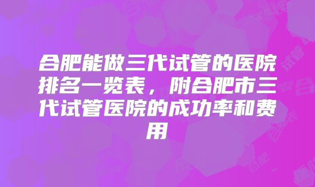 合肥能做三代试管的医院排名一览表，附合肥市三代试管医院的成功率和费用