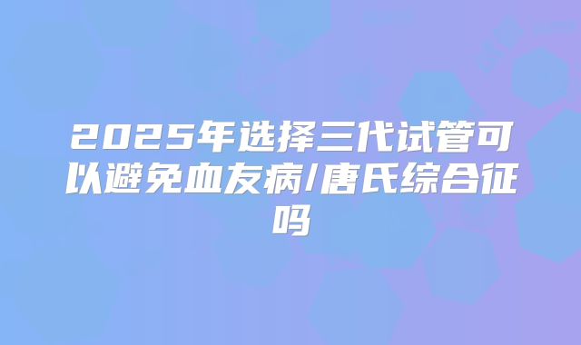 2025年选择三代试管可以避免血友病/唐氏综合征吗