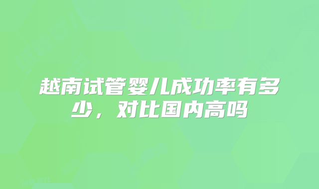 越南试管婴儿成功率有多少,对比国内高吗