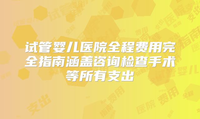 试管婴儿医院全程费用完全指南涵盖咨询检查手术等所有支出