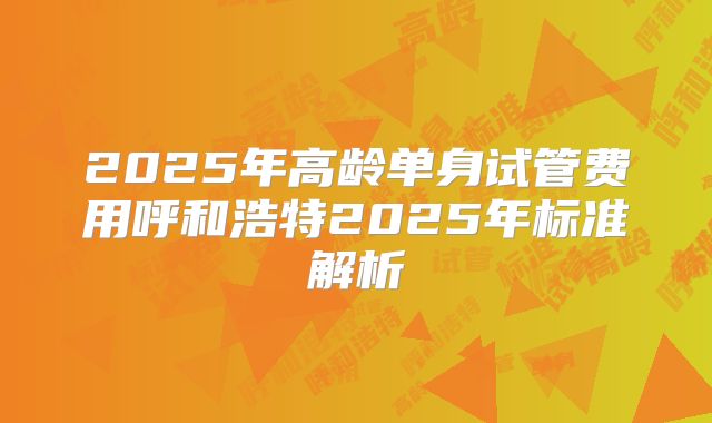 2025年高龄单身试管费用呼和浩特2025年标准解析