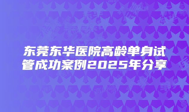 东莞东华医院高龄单身试管成功案例2025年分享