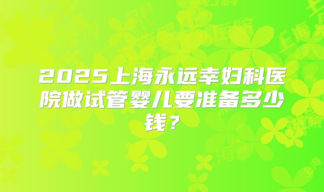 2025上海永远幸妇科医院做试管婴儿要准备多少钱?