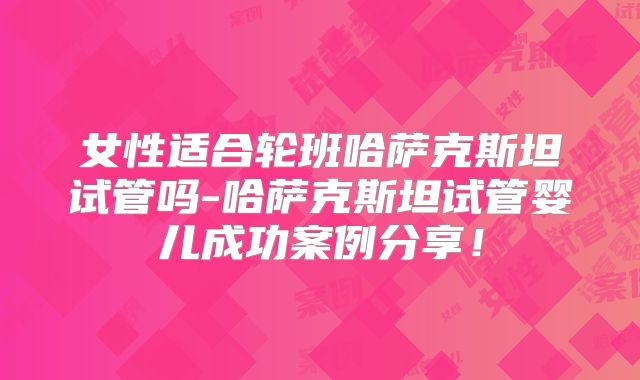 女性适合轮班哈萨克斯坦试管吗-哈萨克斯坦试管婴儿成功案例分享！