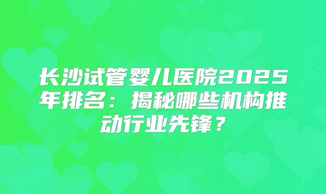 长沙试管婴儿医院2025年排名：揭秘哪些机构推动行业先锋？