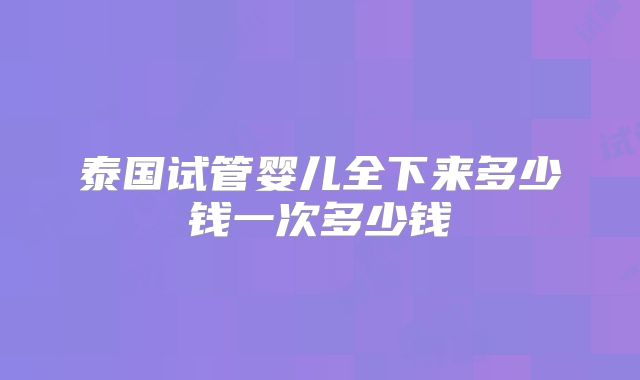 泰国试管婴儿全下来多少钱一次多少钱