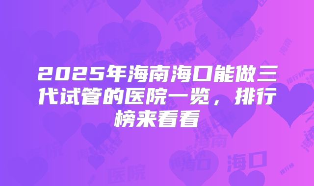 2025年海南海口能做三代试管的医院一览,排行榜来看看