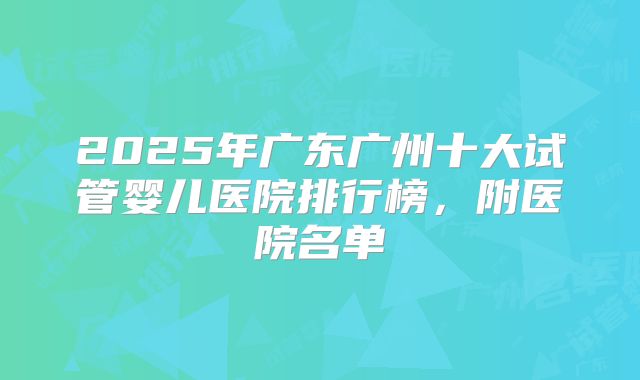 2025年广东广州十大试管婴儿医院排行榜,附医院名单