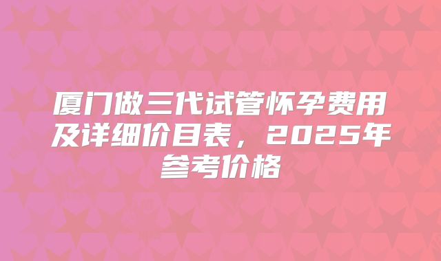 厦门做三代试管怀孕费用及详细价目表,2025年参考价格
