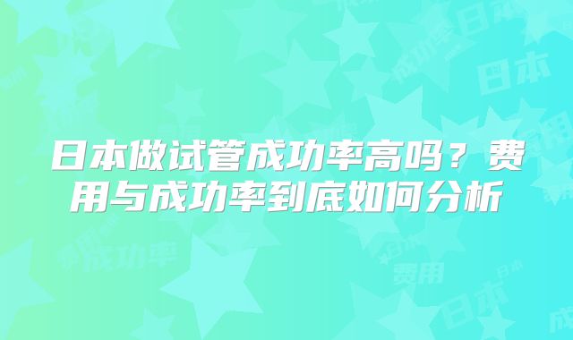 日本做试管成功率高吗？费用与成功率到底如何分析