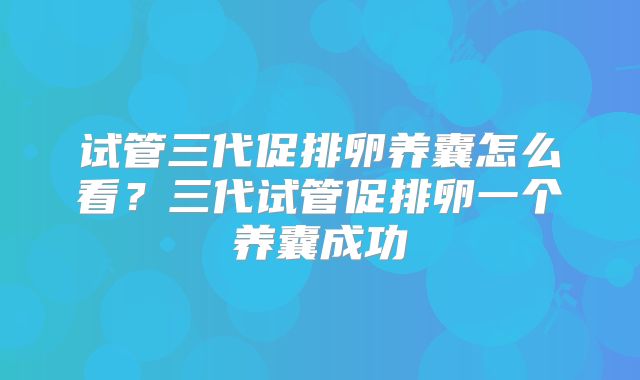 试管三代促排卵养囊怎么看?三代试管促排卵一个养囊成功