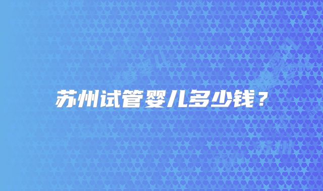 苏州试管婴儿多少钱?