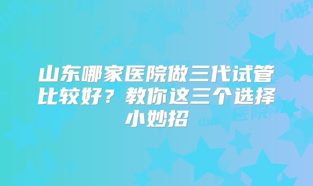 山东哪家医院做三代试管比较好?教你这三个选择小妙招
