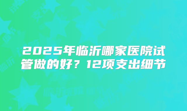 2025年临沂哪家医院试管做的好？12项支出细节