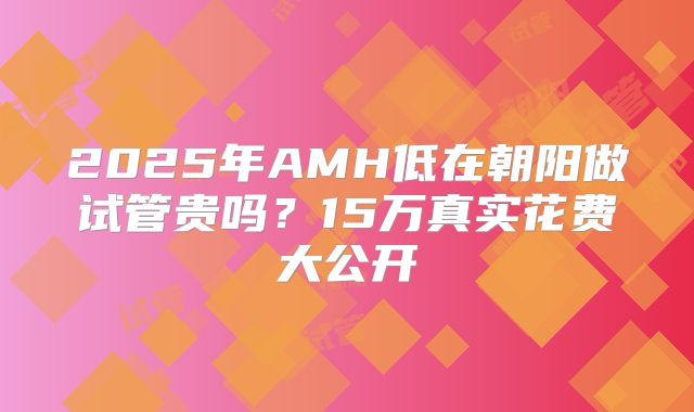 2025年AMH低在朝阳做试管贵吗?15万真实花费大公开