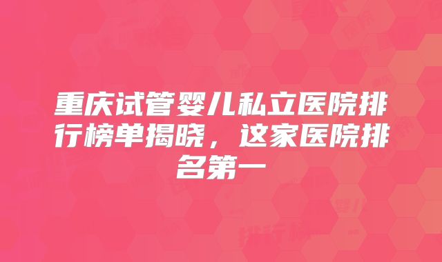 重庆试管婴儿私立医院排行榜单揭晓，这家医院排名第一