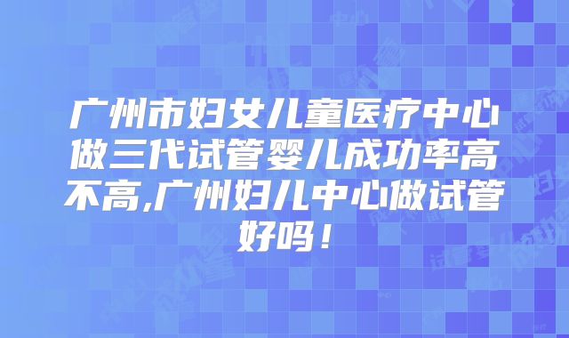 广州市妇女儿童医疗中心做三代试管婴儿成功率高不高,广州妇儿中心做试管好吗！