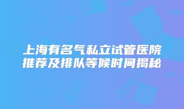 上海有名气私立试管医院推荐及排队等候时间揭秘