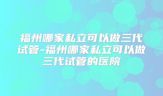 福州哪家私立可以做三代试管-福州哪家私立可以做三代试管的医院