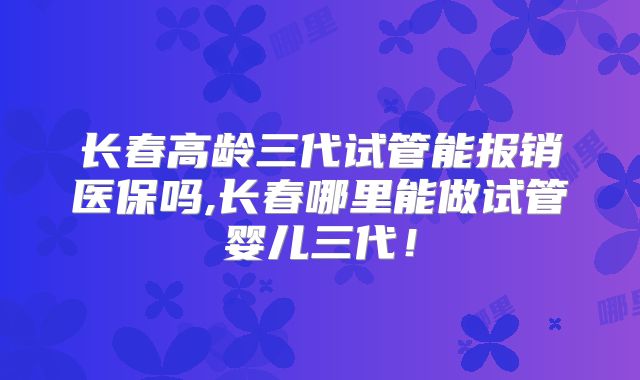 长春高龄三代试管能报销医保吗,长春哪里能做试管婴儿三代！