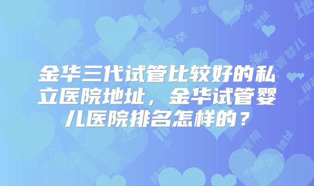 金华三代试管比较好的私立医院地址,金华试管婴儿医院排名怎样的?